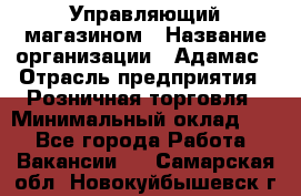 Управляющий магазином › Название организации ­ Адамас › Отрасль предприятия ­ Розничная торговля › Минимальный оклад ­ 1 - Все города Работа » Вакансии   . Самарская обл.,Новокуйбышевск г.